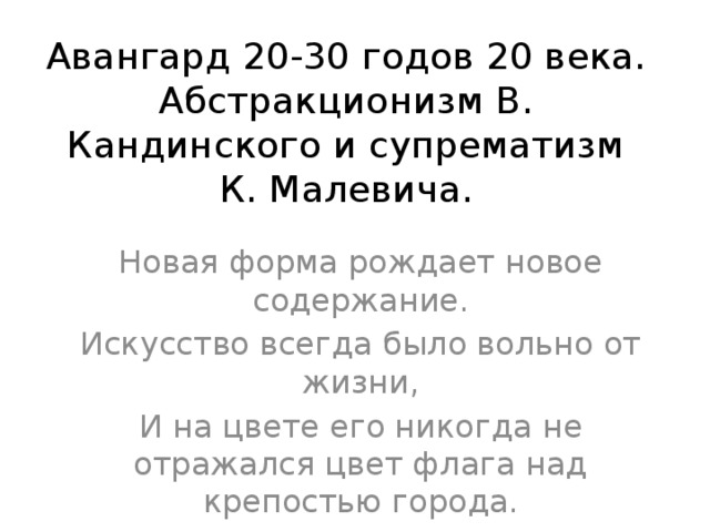 Авангард 20-30 годов 20 века.  Абстракционизм В. Кандинского и супрематизм К. Малевича. Новая форма рождает новое содержание. Искусство всегда было вольно от жизни, И на цвете его никогда не отражался цвет флага над крепостью города.  В. Шкловский 