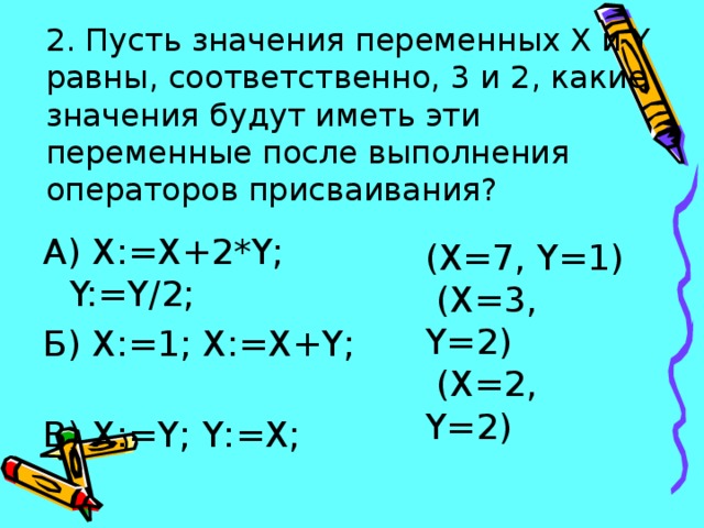2. Пусть значения переменных X и Y равны, соответственно, 3 и 2, какие значения будут иметь эти переменные после выполнения операторов присваивания?    А) X:=X+2*Y; Y:=Y/2; Б) X:=1; X:=X+Y; В) X:=Y; Y:=X; (X=7, Y=1)  (X=3, Y=2)  (X=2, Y=2) 