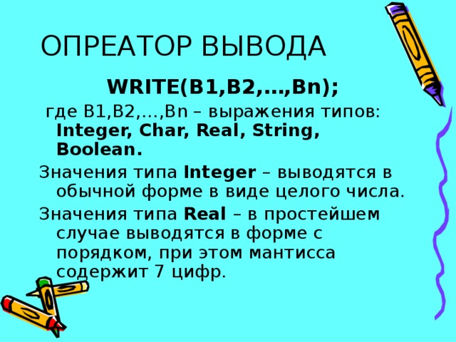 ОПРЕАТОР ВЫВОДА WRITE(B1,B2,…,Bn);  где B1,B2,…,Bn – выражения типов: Integer, Char, Real, String, Boolean. Значения типа Integer – выводятся в обычной форме в виде целого числа. Значения типа Real – в простейшем случае выводятся в форме с порядком, при этом мантисса содержит 7 цифр. 