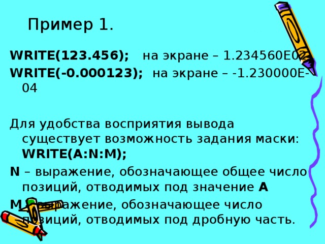 Пример 1. WRITE(123.456); на экране – 1.234560Е02 WRITE(-0.000123); на экране – -1.230000Е-04 Для удобства восприятия вывода существует возможность задания маски: WRITE(A:N:M); N – выражение, обозначающее общее число позиций, отводимых под значение А M – выражение, обозначающее число позиций, отводимых под дробную часть. 