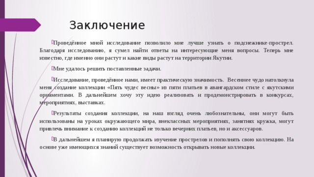 Заключение Проведённое мной исследование позволило мне лучше узнать о подснежнике-прострел. Благодаря исследованию, я сумел найти ответы на интересующие меня вопросы. Теперь мне известно, где именно они растут и какие виды растут на территории Якутии. Мне удалось решить поставленные задачи. Исследование, проведённое нами, имеет практическую значимость. Весеннее чудо натолкнула меня создание коллекции «Пять чудес весны» из пяти платьев в авангардском стиле с якутскими орнаментами. В дальнейшем хочу эту идею реализовать и продемонстрировать в конкурсах, мероприятиях, выставках. Результаты создания коллекции, на наш взгляд очень любознательны, они могут быть использованы на уроках окружающего мира, внеклассных мероприятиях, занятиях кружка, могут привлечь внимание к созданию коллекций не только вечерних платьев, но и аксессуаров. В дальнейшем я планирую продолжать изучение прострелов и пополнять свою коллекцию. На основе уже имеющихся знаний существует возможность открывать новые коллекции. 