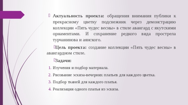 Актуальность проекта: обращения внимания публики к прекрасному цветку подснежник через демонстрацию коллекции «Пять чудес весны» в стиле авангард с якутскими орнаментами. И сохранение редкого вида прострела турчанинова и аянского. Актуальность проекта: обращения внимания публики к прекрасному цветку подснежник через демонстрацию коллекции «Пять чудес весны» в стиле авангард с якутскими орнаментами. И сохранение редкого вида прострела турчанинова и аянского. Цель проекта: создание коллекции «Пять чудес весны» в авангардном стиле. Задачи: Изучения и подбор материала. Рисование эскиза-вечерних платьев для каждого цветка. Подбор тканей для каждого платья. Реализация одного платья из эскиза. Изучения и подбор материала. Рисование эскиза-вечерних платьев для каждого цветка. Подбор тканей для каждого платья. Реализация одного платья из эскиза. 
