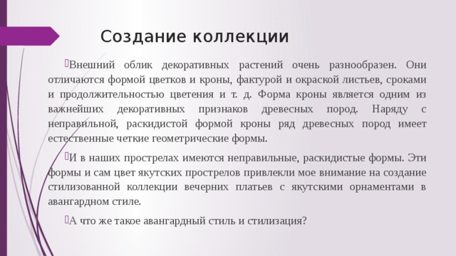 Создание коллекции Внешний облик декоративных растений очень разнообразен. Они отличаются формой цветков и кроны, фактурой и окраской листьев, сроками и продолжительностью цветения и т. д. Форма кроны является одним из важнейших декоративных признаков древесных пород. Наряду с неправильной, раскидистой формой кроны ряд древесных пород имеет естественные четкие геометрические формы. И в наших прострелах имеются неправильные, раскидистые формы. Эти формы и сам цвет якутских прострелов привлекли мое внимание на создание стилизованной коллекции вечерних платьев с якутскими орнаментами в авангардном стиле. А что же такое авангардный стиль и стилизация? 
