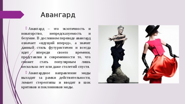 Авангард Авангард – это экзотичность и новаторство, непредсказуемость и безумие. В дословном переводе авангард означает «идущий вперед», а значит данный стиль футуристичен и всегда идет впереди своего времени, представляя в современности то, что сможет стать популярным лишь несколько лет или даже столетий спустя. Авангардное направление моды выходит за рамки действительности, ломает стереотипы и вводит в шок критиков и поклонников моды. 