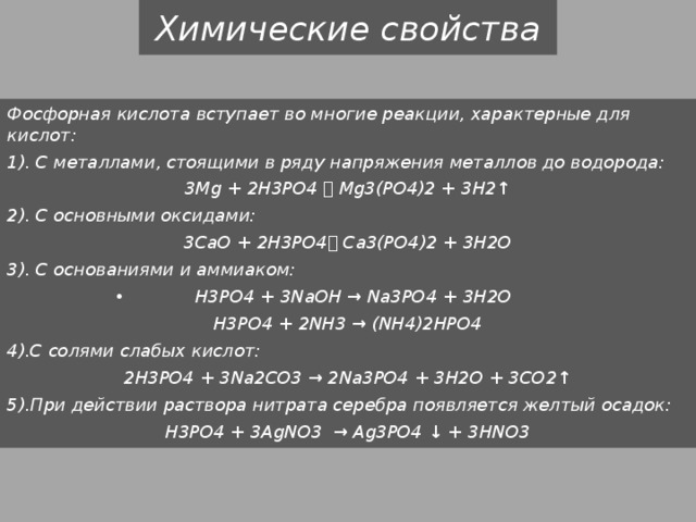 Химические свойства Фосфорная кислота вступает во многие реакции, характерные для кислот: 1). С металлами, стоящими в ряду напряжения металлов до водорода: 3Mg + 2H3PO4  Mg3(PO4)2 + 3H2↑ 2). С основными оксидами: 3CaO + 2H3PO4 Сa3(PO4)2 + 3H2O 3). С основаниями и аммиаком: H3PO4 + 3NaOH → Na3PO4 + 3H2O H3PO4 + 2NH3 → (NH4)2HPO4 4).С солями слабых кислот: 2H3PO4 + 3Na2CO3 → 2Na3PO4 + 3H2O + 3CO2↑ 5).При действии раствора нитрата серебра появляется желтый осадок: H3PO4 + 3AgNO3 → Ag3PO4 ↓ + 3HNO3 