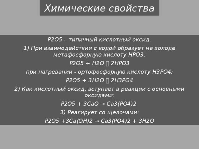 Химические свойства P2O5 – типичный кислотный оксид. 1) При взаимодействии с водой образует на холоде метафосфорную кислоту НРО3: P2O5 + H2O  2HPO3 при нагревании - ортофосфорную кислоту Н3РО4: P2O5 + 3H2O  2H3PO4 2) Как кислотный оксид, вступает в реакции с основными оксидами: P2O5 + 3CaO → Ca3(PO4)2 3) Реагирует со щелочами: P2O5 +3Ca(OH)2 → Ca3(PO4)2 + 3H2O 
