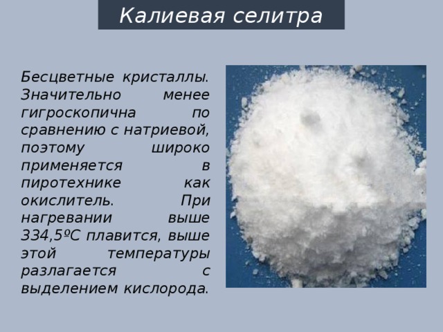Калиевая селитра Бесцветные кристаллы. Значительно менее гигроскопична по сравнению с натриевой, поэтому широко применяется в пиротехнике как окислитель. При нагревании выше 334,5ºС плавится, выше этой температуры разлагается с выделением кислорода. 