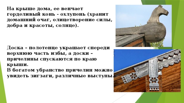 На крыше дома, ее венчает горделивый конь - охлупень (хранит домашний очаг, олицетворение силы, добра и красоты, солнце).     Доска – полотенце украшает спереди верхнюю часть избы, а доски – причелины спускаются по краю крыши.  В богатом убранстве причелин можно увидеть зигзаги, различные выступы.   