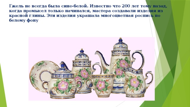 Гжель не всегда была сине-белой. Известно что 200 лет тому назад, когда промысел только начинался, мастера создавали изделия из красной глины. Эти изделия украшала многоцветная роспись по белому фону 