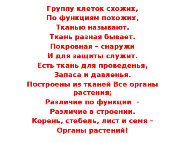 Группу клеток схожих, По функциям похожих, Тканью называют. Ткань разная бывает. Покровная – снаружи И для защиты служит. Есть ткань для проведенья, Запаса и давленья. Построены из тканей Все органы растения; Различие по функции – Различие в строении. Корень, стебель, лист и семя – Органы растений! 