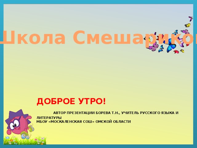 Школа Смешариков Доброе утро!   Автор Презентации Борева Т.Н., учитель русского языка и литературы  МБОУ «Москаленская СОШ» Омской области 