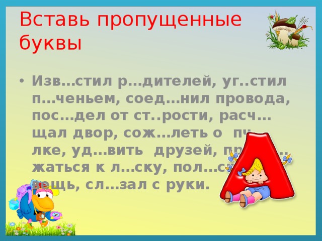 Вставь пропущенные буквы Изв…стил р…дителей, уг..стил п…ченьем, соед…нил провода, пос…дел от ст..рости, расч…щал двор, сож…леть о пч…лке, уд…вить друзей, прибл…жаться к л…ску, пол…скать вещь, сл…зал с руки. 
