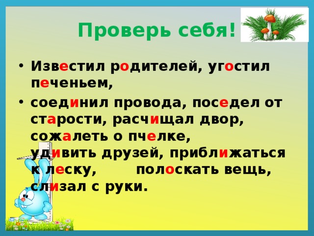 Проверь себя! Изв е стил р о дителей, уг о стил п е ченьем, соед и нил провода, пос е дел от ст а рости, расч и щал двор, сож а леть о пч е лке, уд и вить друзей, прибл и жаться к л е ску, пол о скать вещь, сл и зал с руки. 