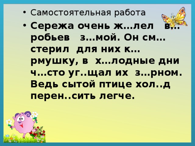 Самостоятельная работа Сережа очень ж…лел в…робьев з…мой. Он см…стерил для них к…рмушку, в х…лодные дни ч…сто уг..щал их з…рном. Ведь сытой птице хол..д перен..сить легче. 