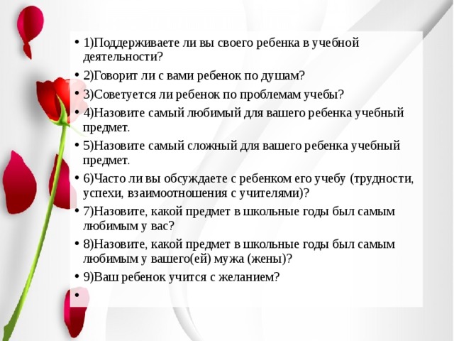1)Поддерживаете ли вы своего ребенка в учебной деятельности? 2)Говорит ли с вами ребенок по душам? 3)Советуется ли ребенок по проблемам учебы? 4)Назовите самый любимый для вашего ребенка учебный предмет. 5)Назовите самый сложный для вашего ребенка учебный предмет. 6)Часто ли вы обсуждаете с ребенком его учебу (трудности, успехи, взаимоотношения с учителями)? 7)Назовите, какой предмет в школьные годы был самым любимым у вас? 8)Назовите, какой предмет в школьные годы был самым любимым у вашего(ей) мужа (жены)? 9)Ваш ребенок учится с желанием?  