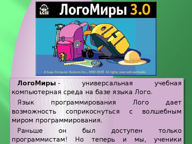 ЛогоМиры  - универсальная учебная компьютерная среда на базе языка Лого. Язык программирования Лого дает возможность соприкоснуться с волшебным миром программирования. Раньше он был доступен только программистам! Но теперь и мы, ученики сможем стать юными программистами! 