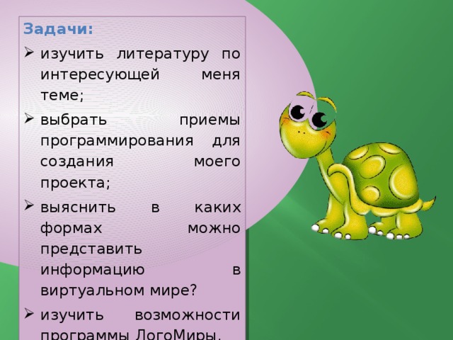 Задачи: изучить литературу по интересующей меня теме; выбрать приемы программирования для создания моего проекта; выяснить в каких формах можно представить информацию в виртуальном мире? изучить возможности программы ЛогоМиры. 