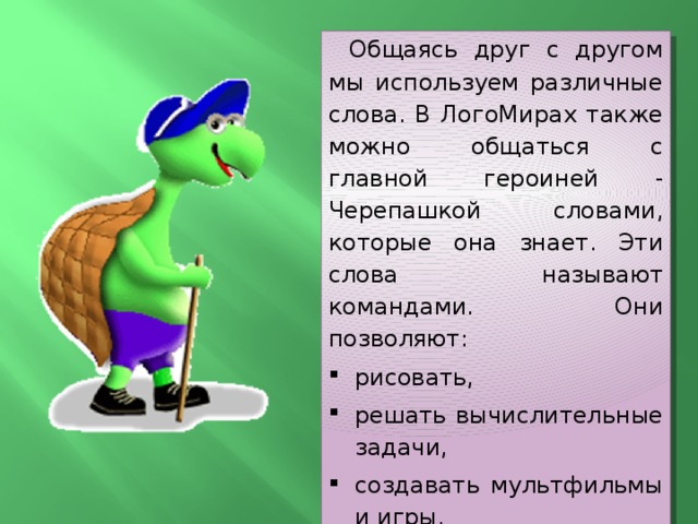 Общаясь друг с другом мы используем различные слова. В ЛогоМирах также можно общаться с главной героиней - Черепашкой словами, которые она знает. Эти слова называют командами. Они позволяют: рисовать, решать вычислительные задачи, создавать мультфильмы и игры, и делать многое другое. 