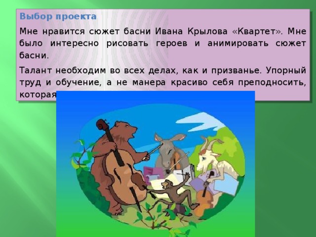 Выбор проекта Мне нравится сюжет басни Ивана Крылова «Квартет». Мне было интересно рисовать героев и анимировать сюжет басни. Талант необходим во всех делах, как и призванье. Упорный труд и обучение, а не манера красиво себя преподносить, которая рушится в мгновенье.   