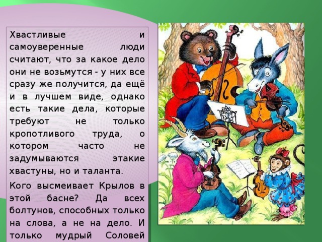 Хвастливые и самоуверенные люди считают, что за какое дело они не возьмутся - у них все сразу же получится, да ещё и в лучшем виде, однако есть такие дела, которые требуют не только кропотливого труда, о котором часто не задумываются этакие хвастуны, но и таланта. Кого высмеивает Крылов в этой басне? Да всех болтунов, способных только на слова, а не на дело. И только мудрый Соловей знает: для хорошей игры в команде нужен профессионализм. 