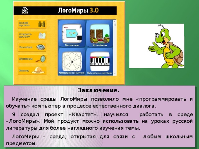 Заключение. Изучение среды ЛогоМиры позволило мне «программировать и обучать» компьютер в процессе естественного диалога. Я создал проект «Квартет», научился работать в среде «ЛогоМиры». Мой продукт можно использовать на уроках русской литературы для более наглядного изучения темы. ЛогоМиры – среда, открытая для связи с любым школьным предметом. 