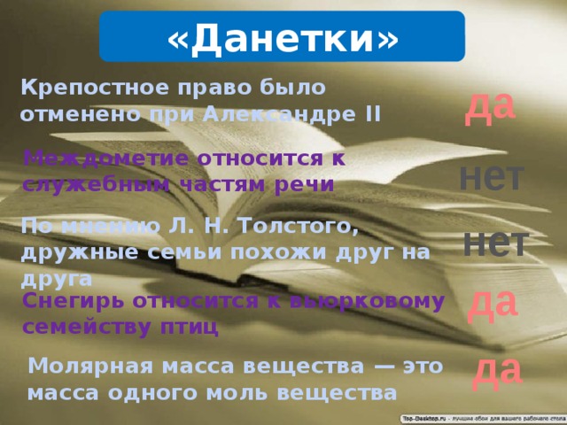 «Данетки» Крепостное право было отменено при Александре II да Междометие относится к служебным частям речи нет По мнению Л. Н. Толстого, дружные семьи похожи друг на друга нет да Снегирь относится к вьюрковому семейству птиц да Молярная масса вещества — это масса одного моль вещества 