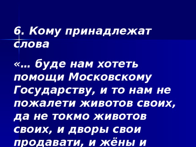 6. Кому принадлежат слова «… буде нам хотеть помощи Московскому Государству, и то нам не пожалети животов своих, да не токмо животов своих, и дворы свои продавати, и жёны и детей закладывать…»? 