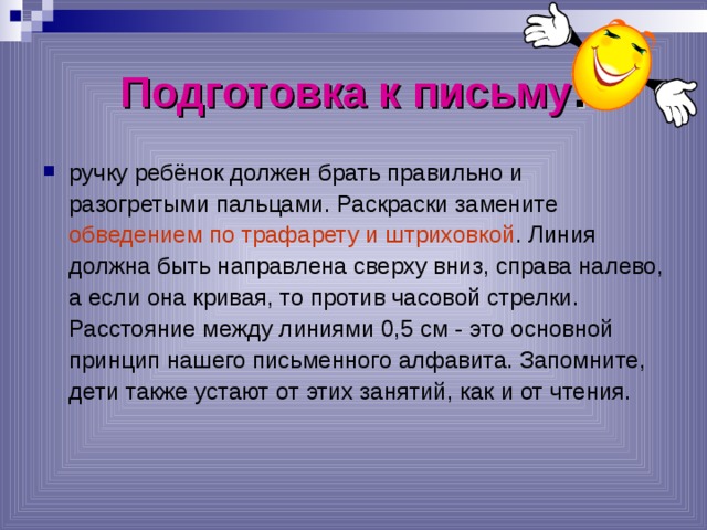 Подготовка к письму : ручку ребёнок должен брать правильно и разогретыми пальцами. Раскраски замените обведением по трафарету и штриховкой . Линия должна быть направлена сверху вниз, справа налево, а если она кривая, то против часовой стрелки. Расстояние между линиями 0,5 см - это основной принцип нашего письменного алфавита. Запомните, дети также устают от этих занятий, как и от чтения.  