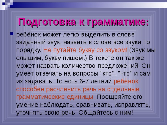 Подготовка к грамматике: ребёнок может легко выделить в слове заданный звук, назвать в слове все звуки по порядку. Не путайте букву со звуком! (Звук мы слышим, букву пишем.) В тексте он так же может назвать количество предложений. Он умеет отвечать на вопросы 