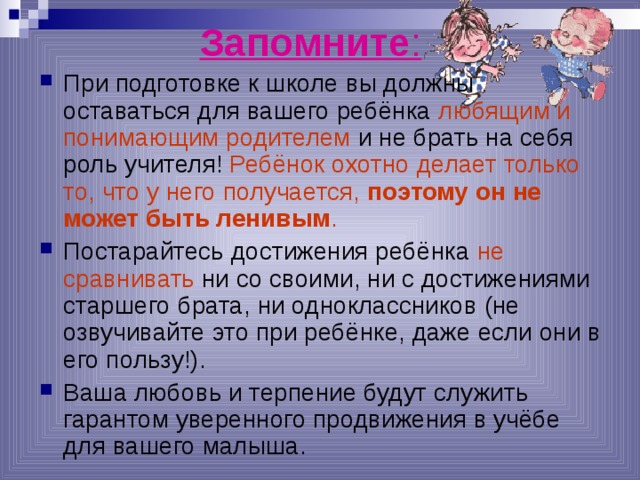 Запомните : При подготовке к школе вы должны оставаться для вашего ребёнка любящим и понимающим родителем и не брать на себя роль учителя! Ребёнок охотно делает только то, что у него получается, поэтому он не может быть ленивым . Постарайтесь достижения ребёнка не сравнивать ни со своими, ни с достижениями старшего брата, ни одноклассников (не озвучивайте это при ребёнке, даже если они в его пользу!). Ваша любовь и терпение будут служить гарантом уверенного продвижения в учёбе для вашего малыша.  