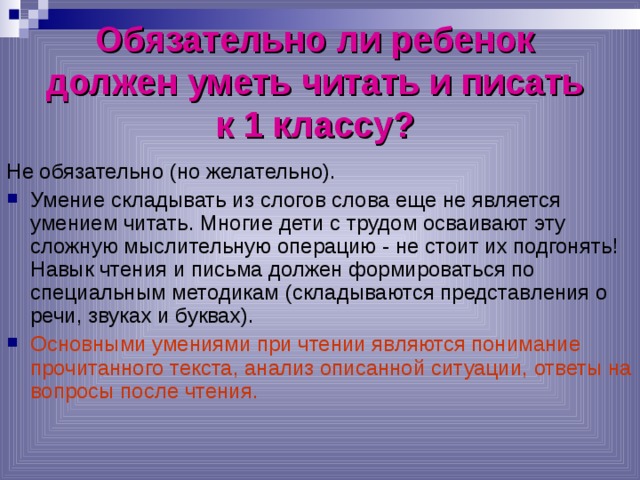 Обязательно ли ребенок  должен уметь читать и писать  к 1 классу?  Не обязательно (но желательно). Умение складывать из слогов слова еще не является умением читать. Многие дети с трудом осваивают эту сложную мыслительную операцию - не стоит их подгонять! Навык чтения и письма должен формироваться по специальным методикам (складываются представления о речи, звуках и буквах). Основными умениями при чтении являются понимание прочитанного текста, анализ описанной ситуации, ответы на вопросы после чтения. 