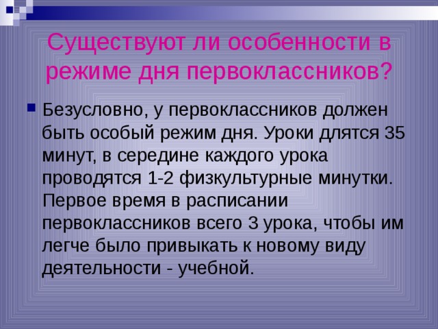 Существуют ли особенности в режиме дня первоклассников? Безусловно, у первоклассников должен быть особый режим дня. Уроки длятся 35 минут, в середине каждого урока проводятся 1-2 физкультурные минутки. Первое время в расписании первоклассников всего 3 урока, чтобы им легче было привыкать к новому виду деятельности - учебной. 