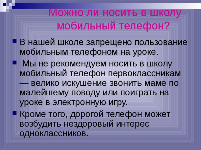 Можно ли носить в школу мобильный телефон?  В нашей школе запрещено пользование мобильным телефоном на уроке.  Мы не рекомендуем носить в школу мобильный телефон первоклассникам — велико искушение звонить маме по малейшему поводу или поиграть на уроке в электронную игру. Кроме того, дорогой телефон может возбудить нездоровый интерес одноклассников. 