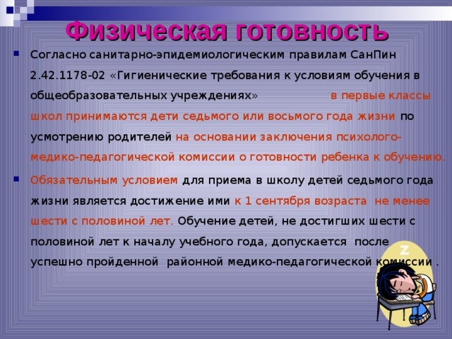 Физическая готовность Согласно санитарно-эпидемиологическим правилам СанПин 2.42.1178-02 «Гигиенические требования к условиям обучения в общеобразовательных учреждениях» в первые классы школ принимаются дети седьмого или восьмого года жизни по усмотрению родителей на основании заключения психолого-медико-педагогической комиссии о готовности ребенка к обучению. Обязательным условием для приема в школу детей седьмого года жизни является достижение ими к 1 сентября возраста не менее шести с половиной лет. Обучение детей, не достигших шести с половиной лет к началу учебного года, допускается после успешно пройденной районной медико-педагогической комиссии .   