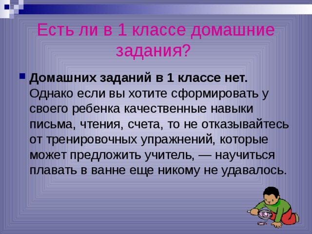 Есть ли в 1 классе домашние задания?  Домашних заданий в 1 классе нет. Однако если вы хотите сформировать у своего ребенка качественные навыки письма, чтения, счета, то не отказывайтесь от тренировочных упражнений, которые может предложить учитель, — научиться плавать в ванне еще никому не удавалось. 
