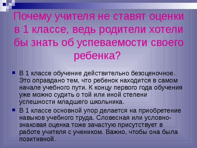 Почему учителя не ставят оценки в 1 классе, ведь родители хотели бы знать об успеваемости своего ребенка?  В 1 классе обучение действительно безоценочное. Это оправдано тем, что ребенок находится в самом начале учебного пути. К концу первого года обучения уже можно судить о той или иной степени успешности младшего школьника. В 1 классе основной упор делается на приобретение навыков учебного труда. Словесная или условно-знаковая оценка тоже зачастую присутствует в работе учителя с учеником. Важно, чтобы она была позитивной. 