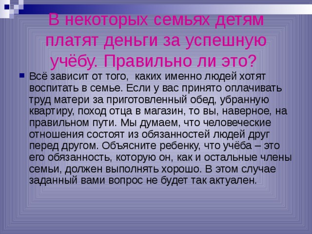 В некоторых семьях детям платят деньги за успешную учёбу. Правильно ли это?  Всё зависит от того, каких именно людей хотят воспитать в семье. Если у вас принято оплачивать труд матери за приготовленный обед, убранную квартиру, поход отца в магазин, то вы, наверное, на правильном пути. Мы думаем, что человеческие отношения состоят из обязанностей людей друг перед другом. Объясните ребенку, что учёба – это его обязанность, которую он, как и остальные члены семьи, должен выполнять хорошо. В этом случае заданный вами вопрос не будет так актуален. 