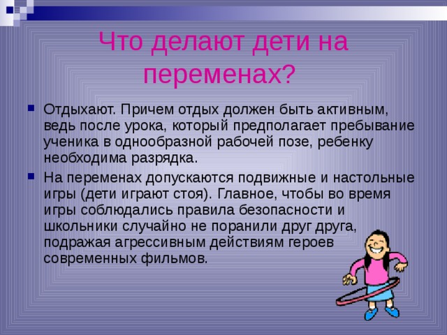 Что делают дети на переменах?  Отдыхают. Причем отдых должен быть активным, ведь после урока, который предполагает пребывание ученика в однообразной рабочей позе, ребенку необходима разрядка. На переменах допускаются подвижные и настольные игры (дети играют стоя). Главное, чтобы во время игры соблюдались правила безопасности и школьники случайно не поранили друг друга, подражая агрессивным действиям героев современных фильмов. 