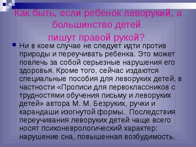Как быть, если ребенок леворукий, а большинство детей  пишут правой рукой?  Ни в коем случае не следует идти против природы и переучивать ребенка. Это может повлечь за собой серьезные нарушения его здоровья. Кроме того, сейчас издаются специальные пособия для леворуких детей, в частности «Прописи для первоклассников с трудностями обучения письму и леворуких детей» автора М. М. Безруких, ручки и карандаши изогнутой формы. Последствия переучивания леворуких детей чаще всего носят психоневрологический характер: нарушение сна, повышенная возбудимость. 