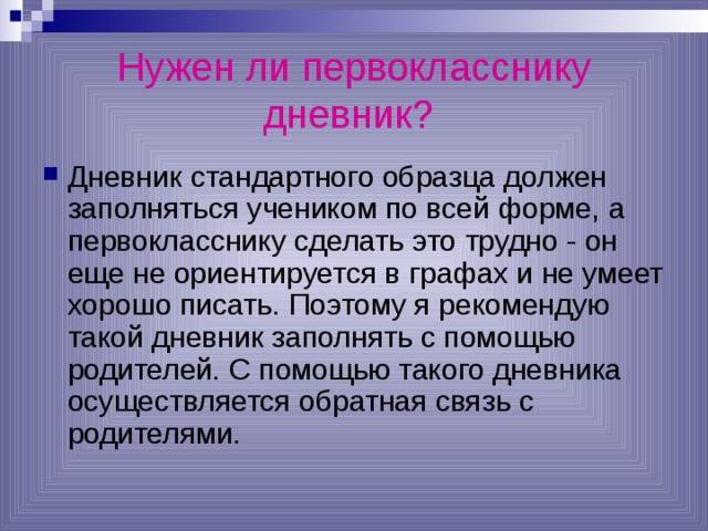 Нужен ли первокласснику дневник?  Дневник стандартного образца должен заполняться учеником по всей форме, а первокласснику сделать это трудно - он еще не ориентируется в графах и не умеет хорошо писать. Поэтому я рекомендую такой дневник заполнять с помощью родителей. С помощью такого дневника осуществляется обратная связь с родителями. 