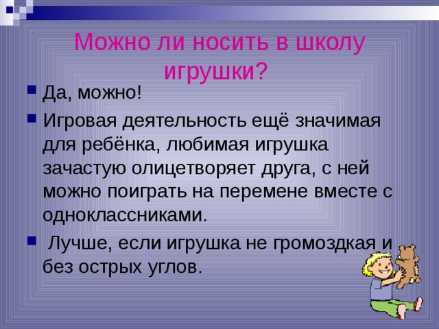 Можно ли носить в школу игрушки?  Да, можно! Игровая деятельность ещё значимая для ребёнка, любимая игрушка зачастую олицетворяет друга, с ней можно поиграть на перемене вместе с одноклассниками.  Лучше, если игрушка не громоздкая и без острых углов. 