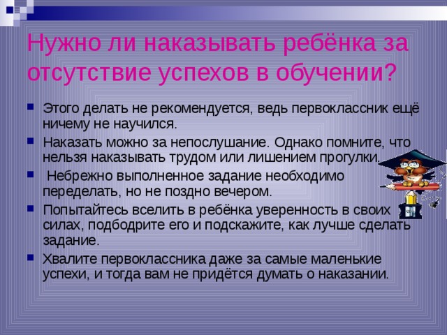 Нужно ли наказывать ребёнка за отсутствие успехов в обучении?  Этого делать не рекомендуется, ведь первоклассник ещё ничему не научился. Наказать можно за непослушание. Однако помните, что нельзя наказывать трудом или лишением прогулки.  Небрежно выполненное задание необходимо переделать, но не поздно вечером. Попытайтесь вселить в ребёнка уверенность в своих силах, подбодрите его и подскажите, как лучше сделать задание. Хвалите первоклассника даже за самые маленькие успехи, и тогда вам не придётся думать о наказании. 
