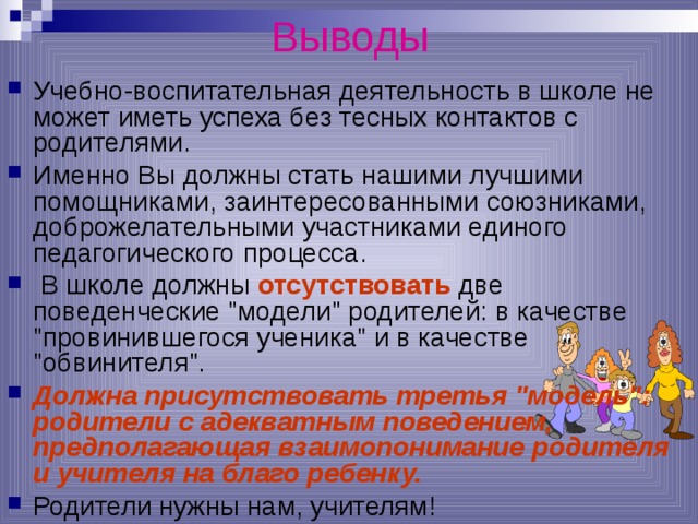 Выводы Учебно-воспитательная деятельность в школе не может иметь успеха без тесных контактов с родителями. Именно Вы должны стать нашими лучшими помощниками, заинтересованными союзниками, доброжелательными участниками единого педагогического процесса.  В школе должны отсутствовать две поведенческие 