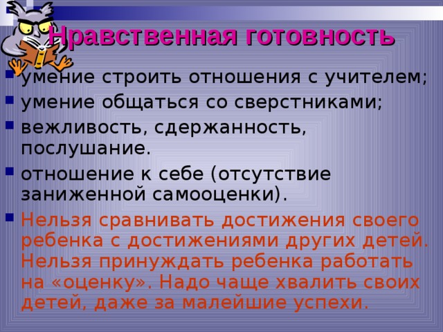 Нравственная готовность умение строить отношения с учителем; умение общаться со сверстниками; вежливость, сдержанность, послушание. отношение к себе (отсутствие заниженной самооценки). Нельзя сравнивать достижения своего ребенка с достижениями других детей. Нельзя принуждать ребенка работать на «оценку». Надо чаще хвалить своих детей, даже за малейшие успехи. *умение регулировать свои действия и свое поведение, умение восприниматьучебную задачу, внимательно, не перебивая слушать старшего, не вмешиваться в разговор старших; *принимать точку зрения другого, умение взглянуть на себя со стороны, умение выслушивать одноклассников, адекватно реагировать на неудачу других; * Помощь от родителей должна быть в форме совета, а не в виде приказа, навязывания своего мнения.  
