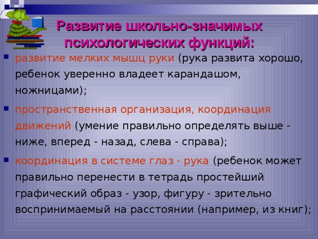 Развитие школьно-значимых психологических функций: развитие мелких мышц руки (рука развита хорошо, ребенок уверенно владеет карандашом, ножницами); пространственная организация, координация движений (умение правильно определять выше - ниже, вперед - назад, слева - справа); координация в системе глаз - рука (ребенок может правильно перенести в тетрадь простейший графический образ - узор, фигуру - зрительно воспринимаемый на расстоянии (например, из книг); 