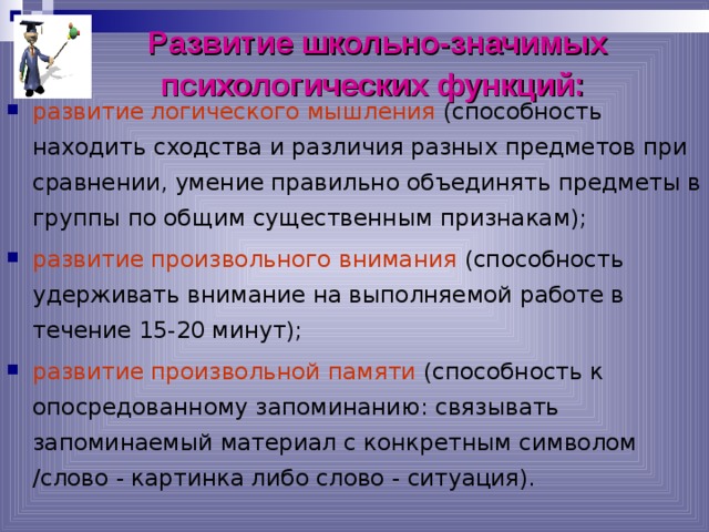 Развитие школьно-значимых психологических функций:  развитие логического мышления (способность находить сходства и различия разных предметов при сравнении, умение правильно объединять предметы в группы по общим существенным признакам); развитие произвольного внимания (способность удерживать внимание на выполняемой работе в течение 15-20 минут); развитие произвольной памяти (способность к опосредованному запоминанию: связывать запоминаемый материал с конкретным символом /слово - картинка либо слово - ситуация). 