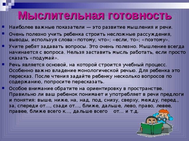 Мыслительная готовность Наиболее важные показатели — это развитие мышления и речи. Очень полезно учить ребенка строить несложные рассуждения, выводы, используя слова:«потому, что»; «если, то»; «поэтому». Учите ребят задавать вопросы. Это очень полезно. Мышление всегда начинается с вопроса. Нельзя заставить мысль работать, если просто сказать «подумай». Речь является основой, на которой строится учебный процесс. Особенно важно владение монологической речью. Для ребенка это пересказ. После чтения задайте ребенку несколько вопросов по содержанию, попросите пересказать. Особое внимание обратите на ориентировку в пространстве. Правильно ли ваш ребенок понимает и употребляет в речи предлоги и понятия: выше, ниже, на, над, под, снизу, сверху, между, перед., за, спереди от…, сзади от…, ближе, дальше, лево, право, левее, правее, ближе всего к…, дальше всего от… и т.д.  