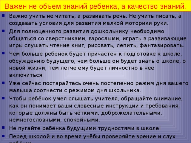 Важен не объем знаний ребенка, а качество знаний. Важно учить не читать, а развивать речь. Не учить писать, а создавать условия для развития мелкой моторики руки. Для полноценного развития дошкольнику необходимо общаться со сверстниками, взрослыми, играть в развивающие игры слушать чтение книг, рисовать, лепить, фантазировать. Чем больше ребенок будет причастен к подготовке к школе, обсуждению будущего, чем больше он будет знать о школе, о новой жизни, тем легче ему будет личностно в нее включиться. Уже сейчас постарайтесь очень постепенно режим дня вашего малыша соотнести с режимом дня школьника. Чтобы ребёнок умел слышать учителя, обращайте внимание, как он понимает ваши словесные инструкции и требования, которые должны быть чёткими, доброжелательными, немногословными, спокойными. Не пугайте ребёнка будущими трудностями в школе! Перед школой и во время учёбы проверяйте зрение и слух ребёнка.  