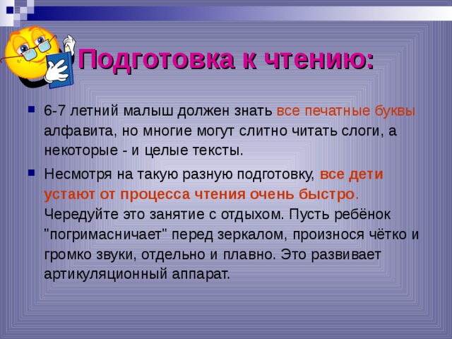 Подготовка к чтению: 6-7 летний малыш должен знать все печатные буквы алфавита, но многие могут слитно читать слоги, а некоторые - и целые тексты. Несмотря на такую разную подготовку, все дети устают от процесса чтения очень быстро . Чередуйте это занятие с отдыхом. Пусть ребёнок 