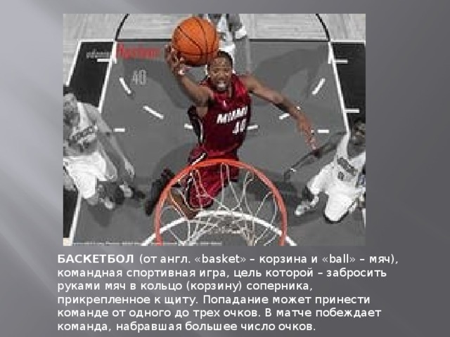 БАСКЕТБОЛ  (от англ. «basket» – корзина и «ball» – мяч), командная спортивная игра, цель которой – забросить руками мяч в кольцо (корзину) соперника, прикрепленное к щиту. Попадание может принести команде от одного до трех очков. В матче побеждает команда, набравшая большее число очков. 